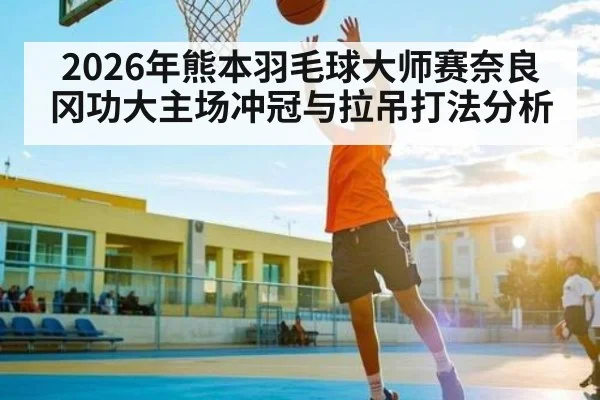 2026年熊本羽毛球大师赛奈良冈功大主场冲冠与拉吊打法分析